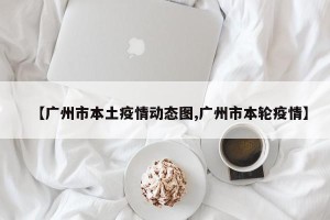 【广州市本土疫情动态图,广州市本轮疫情】