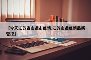 【今天江苏省南通市疫情,江苏南通疫情最新管控】