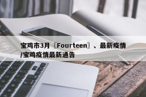 宝鸡市3月〖Fourteen〗、最新疫情/宝鸡疫情最新通告