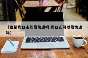【疫情周口市能发快递吗,周口还可以发快递吗】