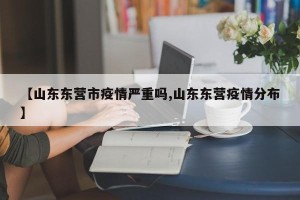 【山东东营市疫情严重吗,山东东营疫情分布】