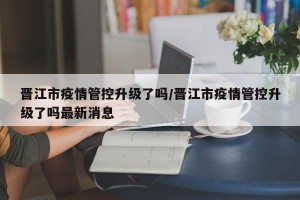 晋江市疫情管控升级了吗/晋江市疫情管控升级了吗最新消息