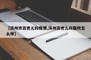 【滨州市百世儿科疫情,滨州百世儿科医院怎么样】