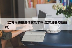 【江苏淮安市疫情解除了吗,江苏淮安疫情解封】