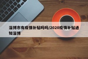 淄博市有疫情补贴吗吗/2020疫情补贴通知淄博