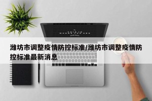 潍坊市调整疫情防控标准/潍坊市调整疫情防控标准最新消息