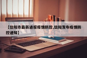 【信阳市最新通报疫情防控,信阳发布疫情防控通知】