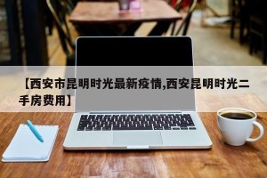 【西安市昆明时光最新疫情,西安昆明时光二手房费用】