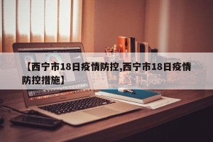 【西宁市18日疫情防控,西宁市18日疫情防控措施】