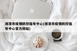 湘潭市疫情防控指导中心(湘潭市疫情防控指导中心官方网站)
