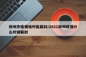 郑州市疫情啥时能解封/2021郑州疫情什么时候解封