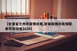 【甘肃省兰州市疫情补助,甘肃疫情补助领取条件及标准2020】
