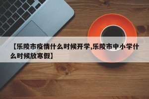 【乐陵市疫情什么时候开学,乐陵市中小学什么时候放寒假】