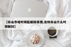 【白山市啥时候能解除疫情,吉林白山什么时候解封】