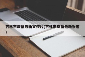 吉林市疫情最新宣传片(吉林市疫情最新报道)