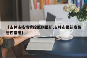【吉林市疫情管控原则最新,吉林市最新疫情管控措施】