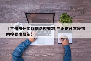 【兰州市开学疫情防控要求,兰州市开学疫情防控要求最新】