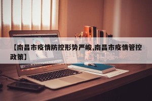 【南昌市疫情防控形势严峻,南昌市疫情管控政策】
