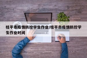桂平市疫情防控学生作业/桂平市疫情防控学生作业时间
