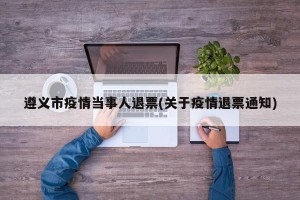 遵义市疫情当事人退票(关于疫情退票通知)