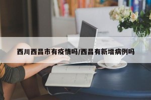 西川西昌市有疫情吗/西昌有新增病例吗