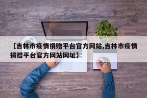 【吉林市疫情捐赠平台官方网站,吉林市疫情捐赠平台官方网站网址】