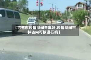 【吉林市疫情期间查车吗,疫情期间吉林省内可以通行吗】