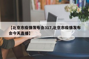 【北京市疫情发布会317,北京市疫情发布会今天直播】