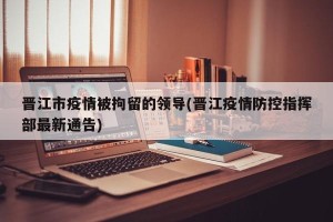 晋江市疫情被拘留的领导(晋江疫情防控指挥部最新通告)