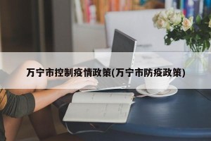 万宁市控制疫情政策(万宁市防疫政策)