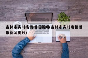 吉林市实时疫情播报新闻(吉林市实时疫情播报新闻视频)