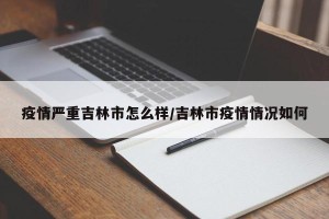 疫情严重吉林市怎么样/吉林市疫情情况如何
