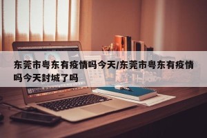 东莞市粤东有疫情吗今天/东莞市粤东有疫情吗今天封城了吗