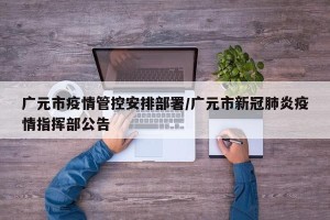 广元市疫情管控安排部署/广元市新冠肺炎疫情指挥部公告