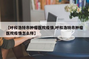 【呼和浩特市肿瘤医院疫情,呼和浩特市肿瘤医院疫情怎么样】