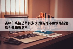 吉林市疫情总数有多少例/吉林市疫情最新消息今天新增病例