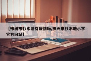 【株洲市杉木塘有疫情吗,株洲市杉木塘小学官方网站】