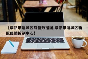 【咸阳市渭城区疫情数据图,咸阳市渭城区新冠疫情控制中心】