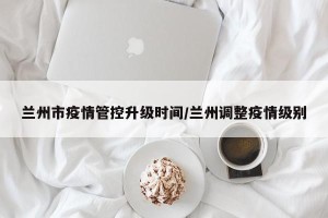 兰州市疫情管控升级时间/兰州调整疫情级别