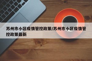 苏州市小区疫情管控政策/苏州市小区疫情管控政策最新