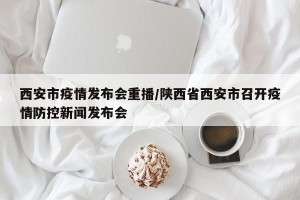 西安市疫情发布会重播/陕西省西安市召开疫情防控新闻发布会
