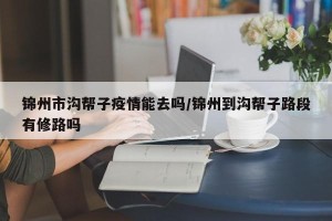 锦州市沟帮子疫情能去吗/锦州到沟帮子路段有修路吗