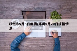 郑州市5月3日疫情/郑州5月20日疫情情况