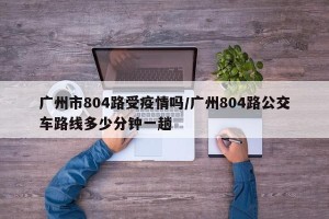 广州市804路受疫情吗/广州804路公交车路线多少分钟一趟