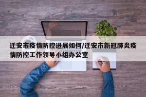 迁安市疫情防控进展如何/迁安市新冠肺炎疫情防控工作领导小组办公室