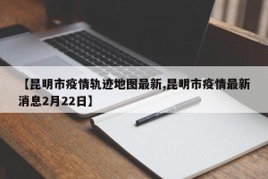 【昆明市疫情轨迹地图最新,昆明市疫情最新消息2月22日】