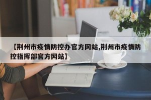【荆州市疫情防控办官方网站,荆州市疫情防控指挥部官方网站】