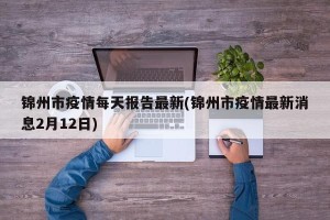 锦州市疫情每天报告最新(锦州市疫情最新消息2月12日)