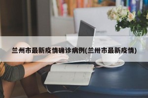 兰州市最新疫情确诊病例(兰卅市最新疫情)