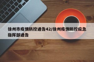 徐州市疫情防控通告42/徐州疫情防控应急指挥部通告